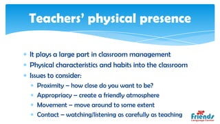 Teachers’ physical presence

It plays a large part in classroom management
Physical characteristics and habits into the classroom
Issues to consider:
  Proximity – how close do you want to be?
  Appropriacy – create a friendly atmosphere
  Movement – move around to some extent
  Contact – watching/listening as carefully as teaching
 