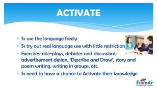 ACTIVATE

Ss use the language freely
Ss try out real language use with little restriction
Exercises: role-plays, debates and discussions,
advertisement design, ‘Describe and Draw’, story and
poem writing, writing in groups, etc.
Ss need to have a chance to Activate their knowledge
 