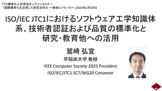 ISO/IEC JTC1におけるソフトウェア工学知識体
系、技術者認証および品質の標準化と
研究・教育他への活用
鷲崎 弘宜
早稲田大学 教授
IEEE Computer Society 2025 President
ISO/IEC/JTC1 SC7/WG20 Convenor
TTC標準化人材育成オンラインセミナー
「国際標準化を活用した研究活性化 ～事例とノウハウ～」2024年2月28日
 