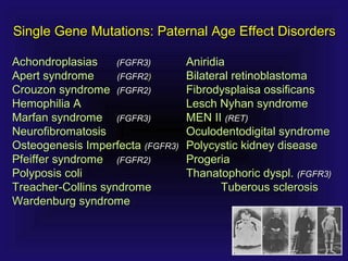 AchondroplasiasAchondroplasias (FGFR3)(FGFR3) AniridiaAniridia
Apert syndromeApert syndrome (FGFR2(FGFR2)) Bilateral retinoblastomaBilateral retinoblastoma
Crouzon syndromeCrouzon syndrome (FGFR2)(FGFR2) Fibrodysplaisa ossificansFibrodysplaisa ossificans
Hemophilia AHemophilia A Lesch Nyhan syndromeLesch Nyhan syndrome
Marfan syndromeMarfan syndrome (FGFR3)(FGFR3) MEN IIMEN II (RET)(RET)
NeurofibromatosisNeurofibromatosis Oculodentodigital syndromeOculodentodigital syndrome
Osteogenesis ImperfectaOsteogenesis Imperfecta (FGFR3)(FGFR3) Polycystic kidney diseasePolycystic kidney disease
Pfeiffer syndromePfeiffer syndrome (FGFR2)(FGFR2) ProgeriaProgeria
Polyposis coliPolyposis coli Thanatophoric dyspl.Thanatophoric dyspl. (FGFR3)(FGFR3)
Treacher-Collins syndromeTreacher-Collins syndrome Tuberous sclerosisTuberous sclerosis
Wardenburg syndromeWardenburg syndrome
Single Gene Mutations: Paternal Age Effect DisordersSingle Gene Mutations: Paternal Age Effect Disorders
 