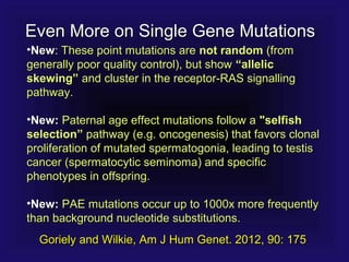 •NewNew:: These point mutations areThese point mutations are not randomnot random (from(from
generally poor quality control), but showgenerally poor quality control), but show “allelic“allelic
skewing”skewing” and cluster in the receptor-RAS signallingand cluster in the receptor-RAS signalling
pathway.pathway.
•New:New: Paternal age effect mutations follow aPaternal age effect mutations follow a "selfish"selfish
selection”selection” pathway (e.g. oncogenesis) that favors clonalpathway (e.g. oncogenesis) that favors clonal
proliferation of mutated spermatogonia, leading to testisproliferation of mutated spermatogonia, leading to testis
cancer (spermatocytic seminoma) and specificcancer (spermatocytic seminoma) and specific
phenotypes in offspring.phenotypes in offspring.
•New:New: PAE mutations occur up to 1000x more frequentlyPAE mutations occur up to 1000x more frequently
than background nucleotide substitutions.than background nucleotide substitutions.
Even More on Single Gene MutationsEven More on Single Gene Mutations
Goriely and Wilkie, Am J Hum Genet. 2012, 90: 175Goriely and Wilkie, Am J Hum Genet. 2012, 90: 175
 