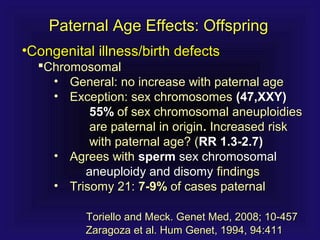 Paternal Age Effects: OffspringPaternal Age Effects: Offspring
•Congenital illness/birth defectsCongenital illness/birth defects
ChromosomalChromosomal
• General: no increase with paternal ageGeneral: no increase with paternal age
• Exception: sex chromosomesException: sex chromosomes (47,XXY)(47,XXY)
55%55% of sex chromosomal aneuploidiesof sex chromosomal aneuploidies
are paternal in originare paternal in origin.. Increased riskIncreased risk
with paternal age? (with paternal age? (RR 1.3-2.7)RR 1.3-2.7)
• Agrees withAgrees with spermsperm sex chromosomalsex chromosomal
aneuploidy and disomyaneuploidy and disomy findingsfindings
• Trisomy 21:Trisomy 21: 7-9%7-9% of cases paternalof cases paternal
Toriello and Meck. Genet Med, 2008; 10-457Toriello and Meck. Genet Med, 2008; 10-457
Zaragoza et al. Hum Genet, 1994, 94:411Zaragoza et al. Hum Genet, 1994, 94:411
 