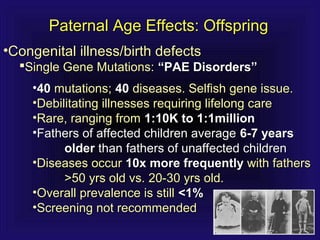 Paternal Age Effects: OffspringPaternal Age Effects: Offspring
•Congenital illness/birth defectsCongenital illness/birth defects
Single Gene Mutations:Single Gene Mutations: “PAE Disorders”“PAE Disorders”
•4040 mutations;mutations; 4040 diseases. Selfish gene issue.diseases. Selfish gene issue.
•Debilitating illnesses requiring lifelong careDebilitating illnesses requiring lifelong care
•Rare, ranging fromRare, ranging from 1:10K to 1:1million1:10K to 1:1million
•Fathers of affected children averageFathers of affected children average 6-7 years6-7 years
olderolder than fathers of unaffected childrenthan fathers of unaffected children
•Diseases occurDiseases occur 10x more frequently10x more frequently with fatherswith fathers
>50 yrs old vs. 20-30 yrs old.>50 yrs old vs. 20-30 yrs old.
•Overall prevalence is stillOverall prevalence is still <1%<1%
•Screening not recommendedScreening not recommended
 