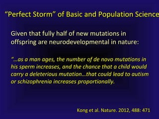 “…“…as a man ages, the number of de novo mutations inas a man ages, the number of de novo mutations in
his sperm increases, and the chance that a child wouldhis sperm increases, and the chance that a child would
carry a deleterious mutation…that could lead to autismcarry a deleterious mutation…that could lead to autism
or schizophrenia increases proportionally.or schizophrenia increases proportionally.
Given that fully half of new mutations inGiven that fully half of new mutations in
offspring are neurodevelopmental in nature:offspring are neurodevelopmental in nature:
““Perfect Storm” of Basic and Population SciencePerfect Storm” of Basic and Population Science
Kong et al. Nature. 2012, 488: 471Kong et al. Nature. 2012, 488: 471
 