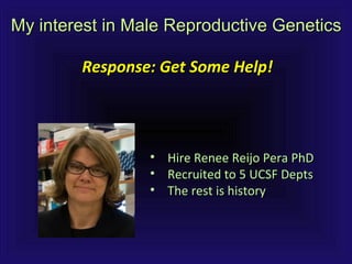 My interest in Male Reproductive GeneticsMy interest in Male Reproductive Genetics
Response: Get Some Help!Response: Get Some Help!
• Hire Renee Reijo Pera PhDHire Renee Reijo Pera PhD
• Recruited to 5 UCSF DeptsRecruited to 5 UCSF Depts
• The rest is historyThe rest is history
 