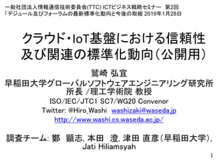 クラウド・IoT基盤における信頼性
及び関連の標準化動向（公開用）
鷲崎 弘宜
早稲田大学グローバルソフトウェアエンジニアリング研究所
所長 /理工学術院 教授
ISO/IEC/JTC1 SC7/WG20 Convenor
Twitter: @Hiro_Washi washizaki@waseda.jp
http://www.washi.cs.waseda.ac.jp/
調査チーム: 鄭 顕志, 本田 澄, 津田 直彦（早稲田大学）,
Jati Hiliamsyah
1
一般社団法人情報通信技術委員会(TTC) ICTビジネス戦略セミナー 第2回
「デジュール及びフォーラムの最新標準化動向と今後の取組 2019年1月28日
 