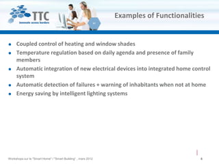 Examples of Functionalities


    Coupled control of heating and window shades
    Temperature regulation based on daily agenda and presence of family
     members
    Automatic integration of new electrical devices into integrated home control
     system
    Automatic detection of failures + warning of inhabitants when not at home
    Energy saving by intelligent lighting systems




Workshops sur le "Smart Home" / "Smart Building“ , mars 2012                            6
 