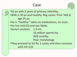 Case
•32 yo with 2 years of primary infertility.
•Wife is 30 yo and healthy. Reg cycles. Prior TAB at
age 25 yo.
•He is “healthy:” takes no medications, no vices.
•He has mild ED and low libido.
•Semen analysis: 1.4 mL
10 million sperm/mL
20% motility
Poor morphology
•They proceed to IUI for 3 cycles and then conceive
with IVF-ICSI
 