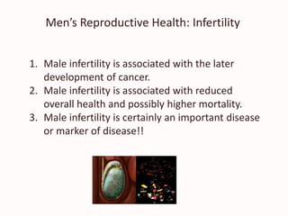 Men’s Reproductive Health: Infertility
1. Male infertility is associated with the later
development of cancer.
2. Male infertility is associated with reduced
overall health and possibly higher mortality.
3. Male infertility is certainly an important disease
or marker of disease!!
 