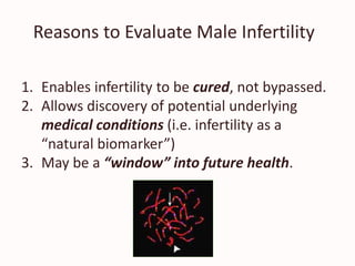 Reasons to Evaluate Male Infertility
1. Enables infertility to be cured, not bypassed.
2. Allows discovery of potential underlying
medical conditions (i.e. infertility as a
“natural biomarker”)
3. May be a “window” into future health.
 