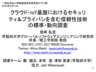 クラウド・IoT基盤におけるセキュリ
ティ＆プライバシを含む信頼性技術
の標準・動向調査
鷲崎 弘宜
早稲田大学グローバルソフトウェアエンジニアリング研究所
所長 /理工学術院 教授
ISO/IEC/JTC1 SC7/WG20 Convenor
Twitter: @Hiro_Washi washizaki@waseda.jp
http://www.washi.cs.waseda.ac.jp/
調査チーム: 鄭 顕志, 本田 澄, 津田 直彦（早稲田大学）
協力: Jati Hiliamsyah
1
一般社団法人情報通信技術委員会(TTC) 殿
2019年3月11日
 