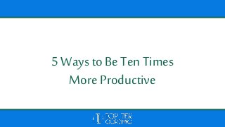 5 Ways to BeTen Times
More Productive
 