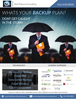 WHATS YOUR BACKUP PLAN?
TECHNOLOGY LEADING SUPPLIERS
Contact us today for a free consultation and see what a diﬀerence we can make in your business!
4G Wireless Backup
Cloud PBX
Data Center Backup
Fixed Wireless
Cable Connections
DONT GET CAUGHT
IN THE STORM
412.450.0005
rstevens@totaltelecomconsulting.com 412.450.0005www.TotalTelecomConsulting.com
Total Telecom Consulting
 