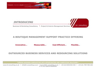 INTRODUCING
              Business & Marketing Consultancy      x   Project & Interim Management Services




              A BOUTIQUE MANAGEMENT SUPPORT PRACTICE OFFERING


                 Innovative…                 Measurable…               Cost Efficient…           Flexible…




       OUTSOURCED BUSINESS SERVICES AND RESOURCING SOLUTIONS



                    TURNING BUSINESS COMPLEXITIES INTO OPPORTUNITIES AND COMPETITIVE SOLUTIONS™

www.tt-consulting.co.uk   x info@tt-consulting.co.uk x taravat@tt-consulting.co.uk x +44 (0) 8448 844 443 x +44 (0) 7787 505 045
                                                    © TTC ALL RIGHTS RESERVED
 
