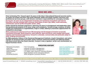 “…you have done a sterling job in moving this forward…THANK YOU!! What would I have done without you?!”
                    Head of Projects, International Professional/Financial Services Consultancy Group




                                                       WHO WE ARE…
    Prior to forming TTC, Taravat spent 16 years in the City’s international financial services sector,
    at Lloyd’s of London and blue-chip multi-nationals, Willis and Heath Lambert insurance and
    professional services groups, with director and board responsibilities for emerging markets.
    During her 15 years as an independent business and marketing Consultant and Interim
    Executive, she has worked with a diverse client-base of start-ups, SMEs, multi-nationals;
    commercial, not-for-profit and public sector, alike.
    Under-pinned by business experience, spanning 25 years in management and leadership roles,
    having delivered projects of all sizes, scope and complexity; Taravat brings a balance of skills,
    insight and enthusiasm to organisations, large or small, seeking to maximise opportunities for
    competitive advantage.
    With professional experience of over 80 emerging and developed economies across the
    continents of Europe, North America, Latin America, Asia and Africa, and coupled with broad
    industry and functional experience, Taravat is culturally, commercially and politically adept to
    wide-ranging environments.
    An MBA graduate, Fellow of the Chartered Management Institute, Lloyd’s Consultant, and active
    member of several private and public sector business enterprise boards and lobbying bodies,
    (UK Government Security Check cleared), Taravat is also a speaker, writer and commentator on
    topical business issues.

                                                      EXECUTIVE HISTORY
     Managing Consultant         T & T Consulting                                    www.tt-consulting.co.uk   1993   to date
     Chairman                    Institute of Interim Management                     www.ioim.org.uk           2003   - 2005
     Deputy Chairman             Institute of Interim Management                     www.ioim.org.uk           2002   - 2003
     Board Director              C E Heath (Latin America) Insurance Brokers         www.heathlambert.com      1990   - 1992
     Director                    Heath Martens Horner Insurance Brokers              www.heathlambert.com      1990   - 1992
     Divisional Director         Willis Wrightson Insurance Brokers                  www.willis.com            1982   - 1990


                    TURNING BUSINESS COMPLEXITIES INTO OPPORTUNITIES AND COMPETITIVE SOLUTIONS™

www.tt-consulting.co.uk   x info@tt-consulting.co.uk x taravat@tt-consulting.co.uk x +44 (0) 8448 844 443 x +44 (0) 7787 505 045
                                                     © TTC ALL RIGHTS RESERVED
 