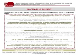 “…feedback has been both significant in volume and full of praise. We are delighted that there has been this
                     opportunity to work productively together again”. Chairman, Professional Body




                                             WHAT MAKES US DIFFERENT?
   Humbled as we are, we share with you a selection of other testimonials, generously offered by our gracious
   clients.
           “…an absolute pleasure to work with you…I am also really pleased about the positive feedback we have received”.
                                                Head of Business Initiatives, Public Sector

      “…an extremely professional individual with an enormous knowledge and experience in her field. She was always at hand to
                             answer queries and was a pleasure to work with.” GM, International B2B/B2C

       “…so much progress in so many areas under Taravat ’s leadership…her devotion to the task, her constant encouragement,
        sometimes chivvying and chiding when we were behind on our promises, and an irrepressible spirit to further the cause.
                                                    Chairman, Professional Body

    “…Taravat’s marketing skills, innovative approach and resourcefulness added much value to the development of our Company.”
     Humbled as we are, we share with you a selection of other B2B
                                                               MD,
                                                                   testimonials, generously offered by our gracious clients

                                   “…a flexible mind and highly innovative.” Manager, London Office, B2B

    “…the role demanded researching target markets; new business opportunities and strategic positioning. Taravat quickly acquired
        the industry and technical knowledge in undertaking these respon sibilities and in forging business relationships with key
    decision makers. An organised and methodical person of professional integrity, Taravat was enthusiastic and motivated…she left
                                                 with our best wishes for the future.”
                                         MD, International Telecommunications Consultancy Group

              “…you did a superb job and will certainly be missed - the warmest good wishes.” Chairman, Trade Association

      “…we hope to have the opportunity to work with you again in the near future.” Head of Labour Markets & Economy, Public Sector

             “…a voracious appetite for work…does not shy away from a challenge…excellent attention to good corporate
        governance…engages with enthusiasm…an engaging sense of humour even when under considerable pressure.” MD, B2B

                 “…I’m sorry that you’re leaving as I enjoyed working with you.” Clinical & Board Director, Healthcare Trust


                    TURNING BUSINESS COMPLEXITIES INTO OPPORTUNITIES AND COMPETITIVE SOLUTIONS™

www.tt-consulting.co.uk   x info@tt-consulting.co.uk x taravat@tt-consulting.co.uk x +44 (0) 8448 844 443 x +44 (0) 7787 505 045
                                                       © TTC ALL RIGHTS RESERVED
 