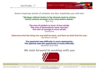 And finally…?


               Some inspiring words of wisdom we like, hopefully you will too!
                            “Strategy without tactics is the slowest route to victory.
                              Tactics without strategy is the noise before defeat.”
                                                    Sun Tzu

                                     The man of wisdom is never of two minds;
                                      The man of benevolence never worries;
                                        The man of courage is never afraid.
                                                    Confucius

           Determine that the thing can and shall be done, and then we shall find the way.
                                          Abraham Lincoln

                               The pessimist sees difficulty in every opportunity,
                              The optimist sees the opportunity in every difficulty.
                                               Winston Churchill

                              We look forward to working with you




                    TURNING BUSINESS COMPLEXITIES INTO OPPORTUNITIES AND COMPETITIVE SOLUTIONS™

www.tt-consulting.co.uk   x info@tt-consulting.co.uk x taravat@tt-consulting.co.uk x +44 (0) 8448 844 443 x +44 (0) 7787 505 045
                                                    © TTC ALL RIGHTS RESERVED
 