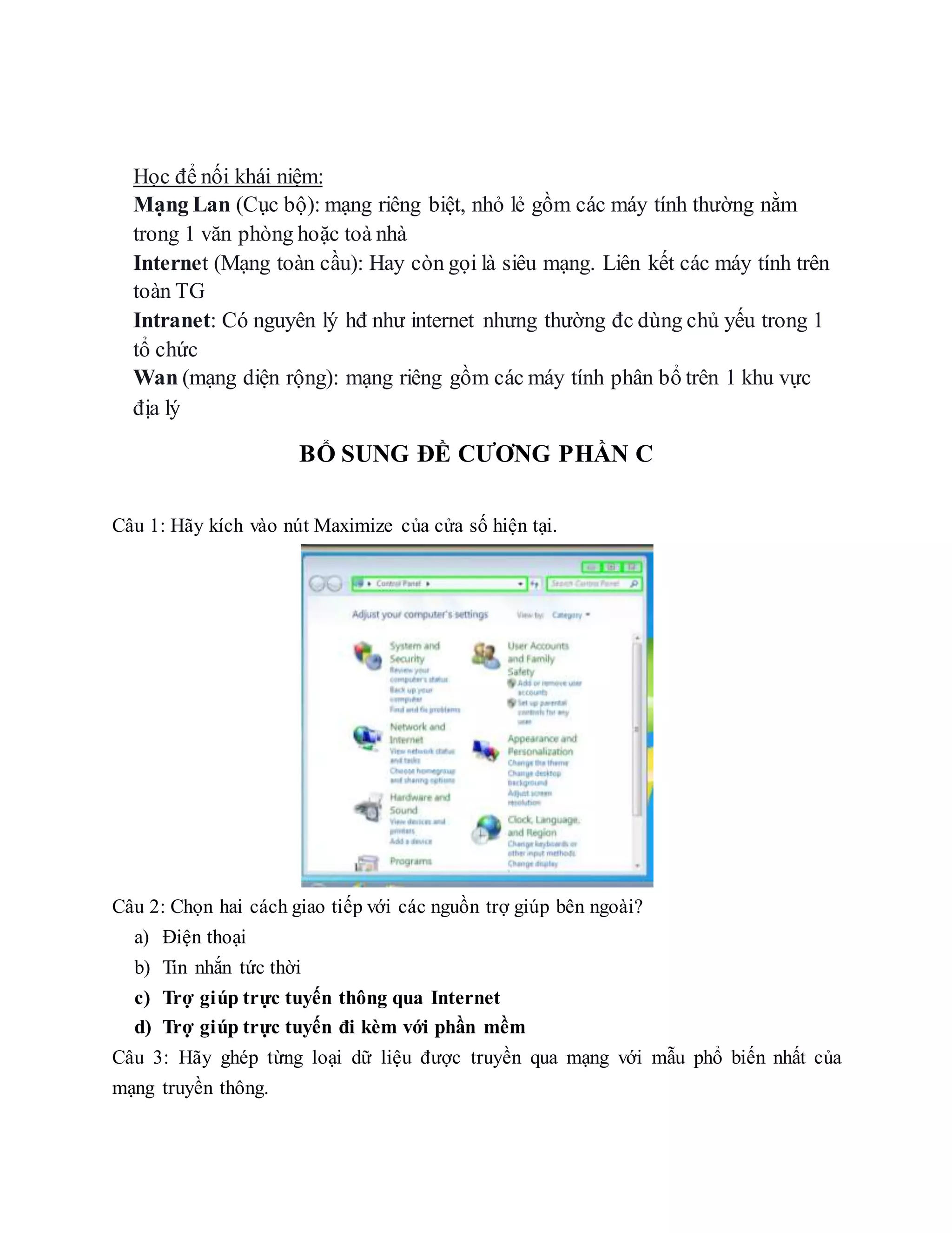 Học để nối khái niệm:
Mạng Lan (Cục bộ): mạng riêng biệt, nhỏ lẻ gồm các máy tính thường nằm
trong 1 văn phòng hoặc toà nhà
Internet (Mạng toàn cầu): Hay còn gọi là siêu mạng. Liên kết các máy tính trên
toàn TG
Intranet: Có nguyên lý hđ như internet nhưng thường đc dùng chủ yếu trong 1
tổ chức
Wan (mạng diện rộng): mạng riêng gồm các máy tính phân bổ trên 1 khu vực
địa lý
BỔ SUNG ĐỀ CƯƠNG PHẦN C
Câu 1: Hãy kích vào nút Maximize của cửa số hiện tại.
Câu 2: Chọn hai cách giao tiếp với các nguồn trợ giúp bên ngoài?
a) Điện thoại
b) Tin nhắn tức thời
c) Trợ giúp trực tuyến thông qua Internet
d) Trợ giúp trực tuyến đi kèm với phần mềm
Câu 3: Hãy ghép từng loại dữ liệu được truyền qua mạng với mẫu phổ biến nhất của
mạng truyền thông.
 
