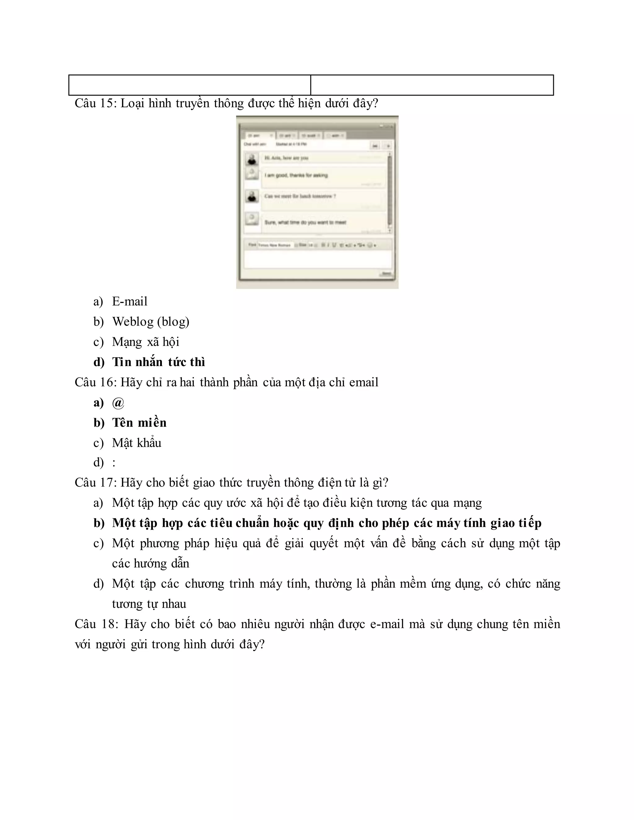 Câu 15: Loại hình truyền thông được thể hiện dưới đây?
a) E-mail
b) Weblog (blog)
c) Mạng xã hội
d) Tin nhắn tức thì
Câu 16: Hãy chỉ ra hai thành phần của một địa chỉ email
a) @
b) Tên miền
c) Mật khẩu
d) :
Câu 17: Hãy cho biết giao thức truyền thông điện tử là gì?
a) Một tập hợp các quy ước xã hội để tạo điều kiện tương tác qua mạng
b) Một tập hợp các tiêu chuẩn hoặc quy định cho phép các máy tính giao tiếp
c) Một phương pháp hiệu quả để giải quyết một vấn đề bằng cách sử dụng một tập
các hướng dẫn
d) Một tập các chương trình máy tính, thường là phần mềm ứng dụng, có chức năng
tương tự nhau
Câu 18: Hãy cho biết có bao nhiêu người nhận được e-mail mà sử dụng chung tên miền
với người gửi trong hình dưới đây?
 