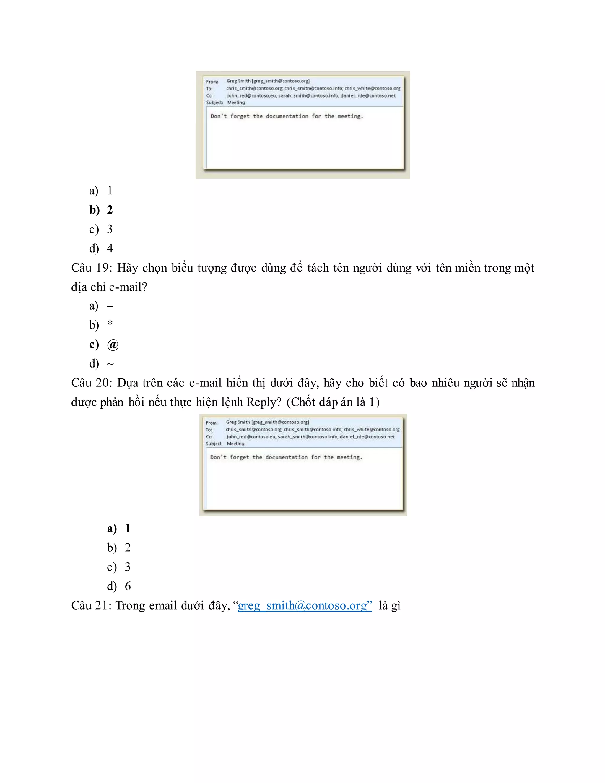 a) 1
b) 2
c) 3
d) 4
Câu 19: Hãy chọn biểu tượng được dùng để tách tên người dùng với tên miền trong một
địa chỉ e-mail?
a) –
b) *
c) @
d) ~
Câu 20: Dựa trên các e-mail hiển thị dưới đây, hãy cho biết có bao nhiêu người sẽ nhận
được phản hồi nếu thực hiện lệnh Reply? (Chốt đáp án là 1)
a) 1
b) 2
c) 3
d) 6
Câu 21: Trong email dưới đây, “greg_smith@contoso.org” là gì
 