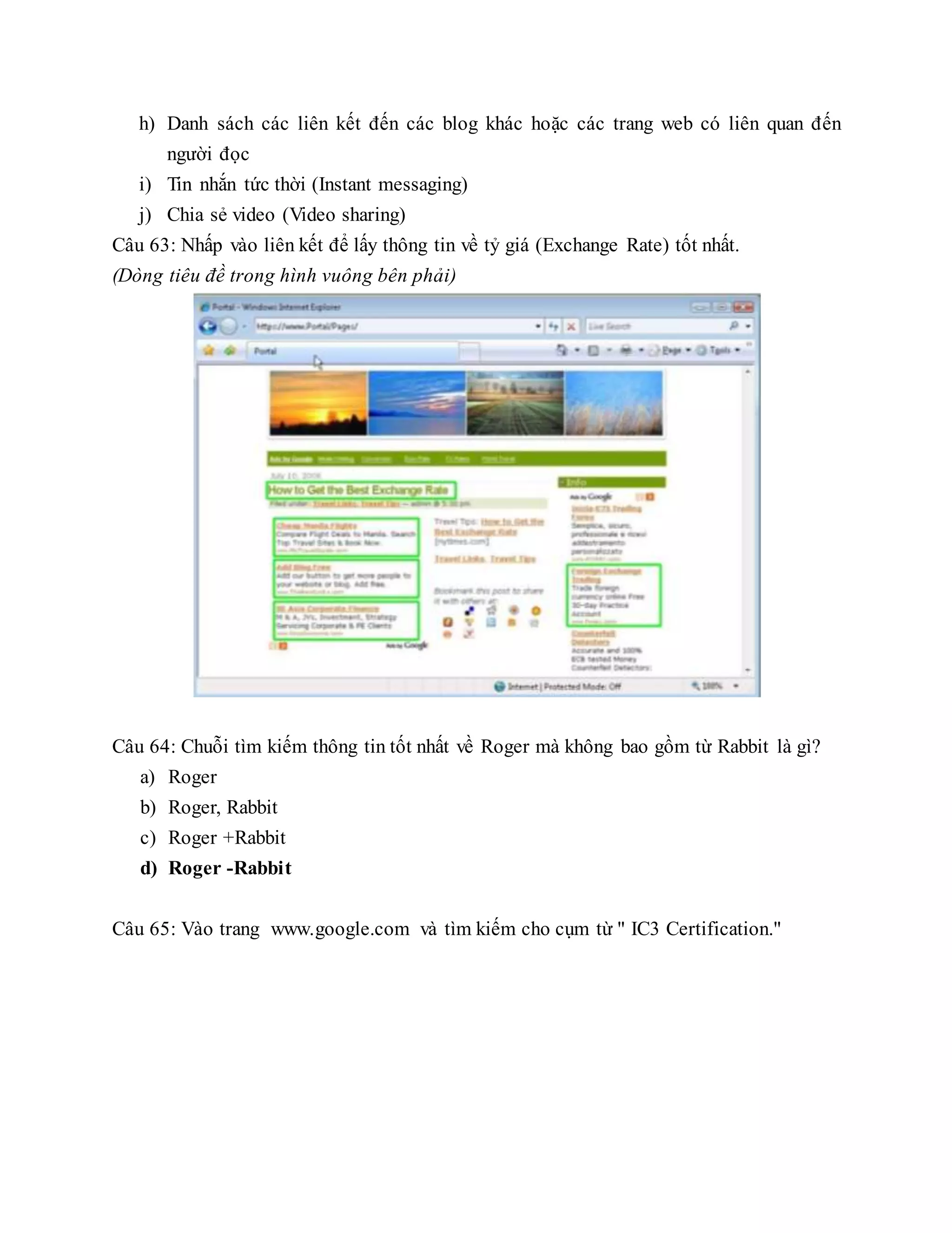 h) Danh sách các liên kết đến các blog khác hoặc các trang web có liên quan đến
người đọc
i) Tin nhắn tức thời (Instant messaging)
j) Chia sẻ video (Video sharing)
Câu 63: Nhấp vào liên kết để lấy thông tin về tỷ giá (Exchange Rate) tốt nhất.
(Dòng tiêu đề trong hình vuông bên phải)
Câu 64: Chuỗi tìm kiếm thông tin tốt nhất về Roger mà không bao gồm từ Rabbit là gì?
a) Roger
b) Roger, Rabbit
c) Roger +Rabbit
d) Roger -Rabbit
Câu 65: Vào trang www.google.com và tìm kiếm cho cụm từ " IC3 Certification."
 