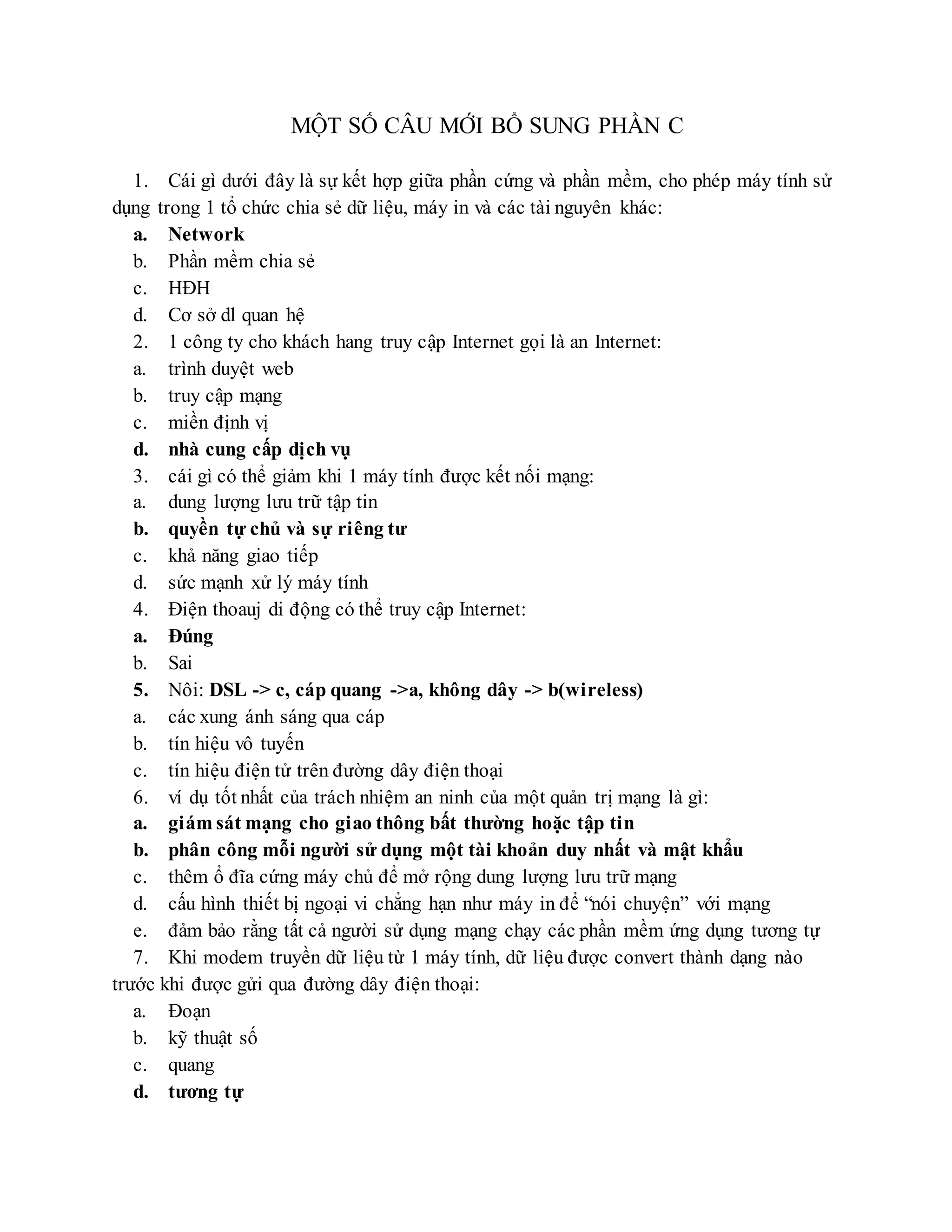 MỘT SỐ CÂU MỚI BỔ SUNG PHẦN C
1. Cái gì dưới đây là sự kết hợp giữa phần cứng và phần mềm, cho phép máy tính sử
dụng trong 1 tổ chức chia sẻ dữ liệu, máy in và các tài nguyên khác:
a. Network
b. Phần mềm chia sẻ
c. HĐH
d. Cơ sở dl quan hệ
2. 1 công ty cho khách hang truy cập Internet gọi là an Internet:
a. trình duyệt web
b. truy cập mạng
c. miền định vị
d. nhà cung cấp dịch vụ
3. cái gì có thể giảm khi 1 máy tính được kết nối mạng:
a. dung lượng lưu trữ tập tin
b. quyền tự chủ và sự riêng tư
c. khả năng giao tiếp
d. sức mạnh xử lý máy tính
4. Điện thoauj di động có thể truy cập Internet:
a. Đúng
b. Sai
5. Nôi: DSL -> c, cáp quang ->a, không dây -> b(wireless)
a. các xung ánh sáng qua cáp
b. tín hiệu vô tuyến
c. tín hiệu điện tử trên đường dây điện thoại
6. ví dụ tốt nhất của trách nhiệm an ninh của một quản trị mạng là gì:
a. giám sát mạng cho giao thông bất thường hoặc tập tin
b. phân công mỗi người sử dụng một tài khoản duy nhất và mật khẩu
c. thêm ổ đĩa cứng máy chủ để mở rộng dung lượng lưu trữ mạng
d. cấu hình thiết bị ngoại vi chẳng hạn như máy in để “nói chuyện” với mạng
e. đảm bảo rằng tất cả người sử dụng mạng chạy các phần mềm ứng dụng tương tự
7. Khi modem truyền dữ liệu từ 1 máy tính, dữ liệu được convert thành dạng nào
trước khi được gửi qua đường dây điện thoại:
a. Đoạn
b. kỹ thuật số
c. quang
d. tương tự
 