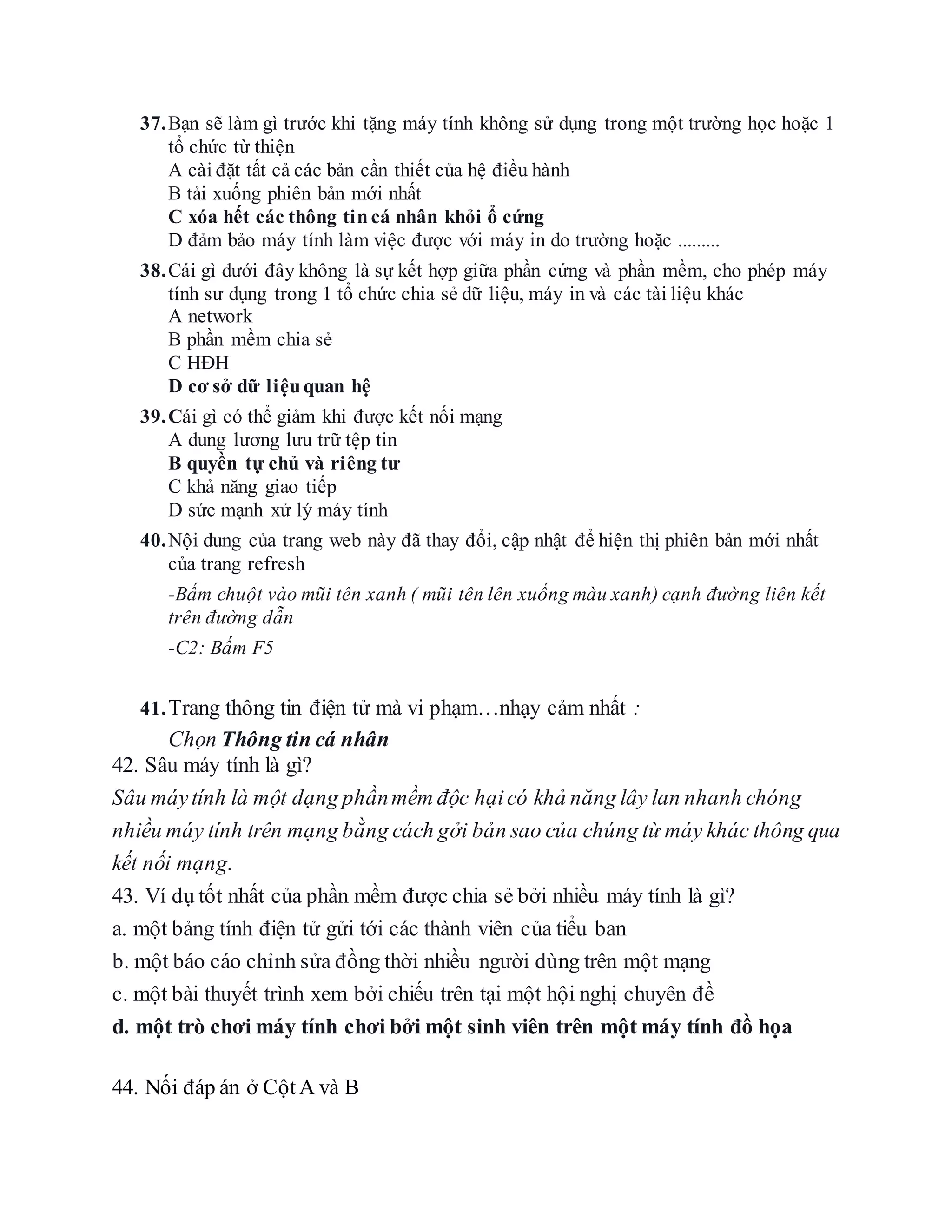 37.Bạn sẽ làm gì trước khi tặng máy tính không sử dụng trong một trường học hoặc 1
tổ chức từ thiện
A cài đặt tất cả các bản cần thiết của hệ điều hành
B tải xuống phiên bản mới nhất
C xóa hết các thông tincá nhân khỏi ổ cứng
D đảm bảo máy tính làm việc được với máy in do trường hoặc .........
38.Cái gì dưới đây không là sự kết hợp giữa phần cứng và phần mềm, cho phép máy
tính sư dụng trong 1 tổ chức chia sẻ dữ liệu, máy in và các tài liệu khác
A network
B phần mềm chia sẻ
C HĐH
D cơ sở dữ liệuquan hệ
39.Cái gì có thể giảm khi được kết nối mạng
A dung lương lưu trữ tệp tin
B quyền tự chủ và riêng tư
C khả năng giao tiếp
D sức mạnh xử lý máy tính
40.Nội dung của trang web này đã thay đổi, cập nhật để hiện thị phiên bản mới nhất
của trang refresh
-Bấm chuột vào mũi tên xanh ( mũi tên lên xuống màu xanh) cạnh đường liên kết
trên đường dẫn
-C2: Bấm F5
41.Trang thông tin điện tử mà vi phạm…nhạy cảm nhất :
Chọn Thông tin cá nhân
42. Sâu máy tính là gì?
Sâu máytính là một dạng phầnmềm độc hạicó khả năng lây lan nhanh chóng
nhiều máy tính trên mạng bằng cách gởi bản sao của chúng từ máy khác thông qua
kết nối mạng.
43. Ví dụ tốt nhất của phần mềm được chia sẻ bởi nhiều máy tính là gì?
a. một bảng tính điện tử gửi tới các thành viên của tiểu ban
b. một báo cáo chỉnh sửa đồng thời nhiều người dùng trên một mạng
c. một bài thuyết trình xem bởi chiếu trên tại một hội nghị chuyên đề
d. một trò chơi máy tính chơi bởi một sinh viên trên một máy tính đồ họa
44. Nối đáp án ở CộtA và B
 