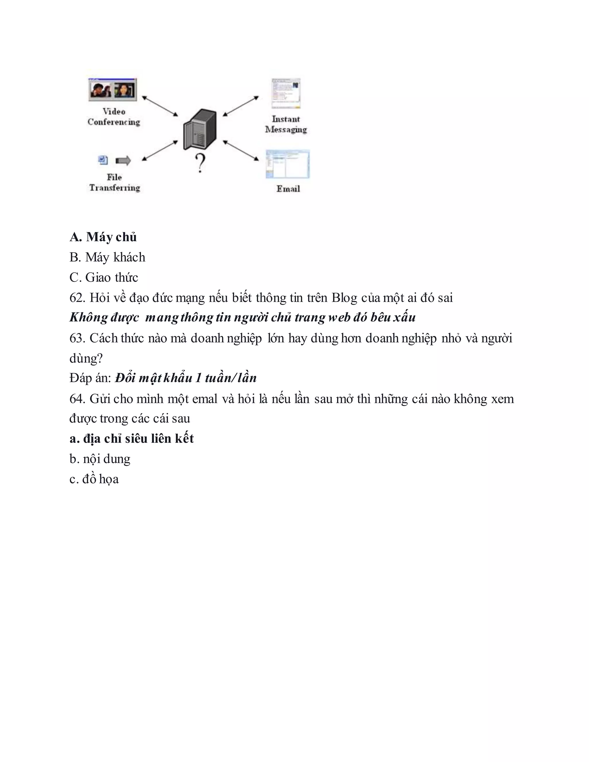 A. Máy chủ
B. Máy khách
C. Giao thức
62. Hỏi về đạo đức mạng nếu biết thông tin trên Blog của một ai đó sai
Không được mangthông tin người chủ trang web đó bêu xấu
63. Cách thức nào mà doanh nghiệp lớn hay dùng hơn doanh nghiệp nhỏ và người
dùng?
Đáp án: Đổi mậtkhẩu 1 tuần/lần
64. Gửi cho mình một emal và hỏi là nếu lần sau mở thì những cái nào không xem
được trong các cái sau
a. địa chỉ siêu liên kết
b. nội dung
c. đồ họa
 