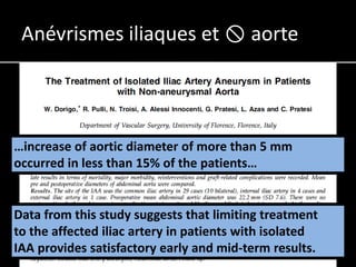 Anévrismes iliaques et  aorte




…increase of aortic diameter of more than 5 mm
occurred in less than 15% of the patients…


Data from this study suggests that limiting treatment
to the affected iliac artery in patients with isolated
IAA provides satisfactory early and mid-term results.
 