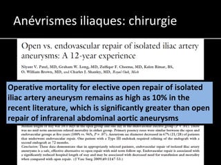 Anévrismes iliaques: chirurgie



Operative mortality for elective open repair of isolated
iliac artery aneurysm remains as high as 10% in the
recent literature, which is significantly greater than open
repair of infrarenal abdominal aortic aneurysms
 