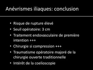 Anévrismes iliaques: conclusion

 • Risque de rupture élevé
 • Seuil opératoire: 3 cm
 • Traitement endovasculaire de première
   intention +++
 • Chirurgie si compression +++
 • Traumatisme opératoire majoré de la
   chirurgie ouverte traditionnelle
 • Intérêt de la coelioscopie
 