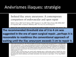 Anévrismes iliaques: stratégie



The recommended threshold size of 3 to 4 cm was
suggested in the era of open surgical repair…perhaps it is
reasonable to readdress the conventional approach of
waiting until the iliac aneurysm exceeds 3 cm to repair it.
 