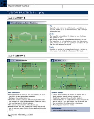 TUESDAY PRACTICE: 1 v. 1 play
MAIN SESSION 1
MAIN SESSION 2
1 1 v. 1 on small field
Setup and sequence
Divide players into two teams and mark out a field twice the size of•	
the penalty box, with two goals with goalkeepers.
Each player plays two 1 v. 1s in a row.•	
For the first round, the goalkeeper of the attacking team throws the•	
ball to the attacker in front of the opposite goal.The attacker tries to
turn around, get past the defender and score.
The defender may counterattack on the attacker’s goal.•	
After 45 seconds, or as soon as the attacker scores or plays the ball•	
out, the next round begins.This time the other goalkeeper throws the
ball in.
2 1 v. 1 to 3 v. 3
1
1
Setup and sequence
Same as above, except now the attacker and defender start out•	
beside their goals, together with two teammates each.
The defenders’ goalkeeper throws the ball to Attacker 1.•	
If Defender 1 touches the ball, the other four players move onto the•	
field and play 3 v. 3, each team trying to score on the other goal.
Start over each time the ball goes out or a player scores.•	
Maximum playing time is three minutes.•	
Concluding game
Teams play 8 v. 8 between the penalty boxes.•	
Coordination and speed training
Setup
Lay out five poles in a row. Lay out five more in a pyramid shape on•	
each side, and then lay out five more at the far end, with a cone eight
yards beyond them.
Activities
Run forward (or backwards) over the first and last rows of poles and•	
then sprint to the cone.
Run sideways over the first and last rows and then sprint to the cone.•	
Run forward over the first row (taking one, two or three steps between•	
poles), sideways over the right-hand pyramid and forward over the last
row; then sprint. Repeat on the left side.
Variation
Instead of the sprint at the end, a goalkeeper throws in a ball, and the•	
runner passes it back directly (or on the second or third touch).
AMATEUR ADULT TRAINING
26 SUC­CESS IN SOC­CER September 2008
 