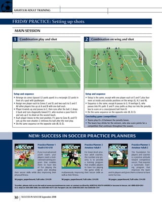 FRIDAY PRACTICE: Setting up shots
MAIN SESSION
1 Combination play and shot
A C
B D
E
F1 F2
Setup and sequence
Arrange six cones (spaced 12 yards apart) in a rectangle 22 yards in•	
front of a goal with goalkeeper.
Assign one player each to Cones C and D, and two each to E and F.•	
All other players line up at A and B with one ball each.
Player A winds up and passes to C, then runs after the ball. C drops•	
it back and runs diagonally toward F1, who receives a pass from A
and sets up C to shoot on the second touch.
Each player moves to the next position. F1 goes to Cone B, and F2•	
sets up the next shooter. C retrieves his ball after the next play.
Do the same sequence on the opposite side (B, D, E).•	
2 Combination on wing and shot
A C
B D
E
F
H
G
IK
Setup and sequence
Setup is the same, except with one player each at E and F, plus four•	
more at inside and outside positions on the wings (G, H, I and K).
Sequence is the same, except A passes to G. H overlaps G, who•	
passes into H’s path. E and F cross paths as they run into the penalty
box to score on a cross/ground ball from H.
Do the same sequence on the opposite side (B, D, E).•	
Concluding game (competition)
Teams play 8 v. 8 between the penalty boxes.•	
The losers buy drinks for the winners, who also score points for a•	
competition that continues throughout the season.
new: success in soccer practice planners
To order, please visit us on the web at www.successinsoccer.com, or con­tact us directly: NORTH  SOUTH AMERICA: Success in Soccer, tel. (888) 828-4263
(U.S. only) or (505) 889-3680, fax (505) 883-4577; UK: Forsport Ltd, tel. 0208 658 2007, fax 0208 658 1314
PracticePlanner3
AmateurAdult2
The foun­da­tion for
­players and coach­es
is a posi­tive at­ti­tude
to­ward com­peti­tive
soc­cer. ­That re­quires
a system­at­ic train­
ing pro­gram ­that
im­proves the ­team
and its ­players and ­gives ­them a ­chance to ­have
­some fun too.
96 pages, paper­bound, full color, $14.99
Level 2 Amateur AdultLevel 2 Amateur Adult
Practice PlannerPractice planning —
quick, simple, adaptable
and practical
3
by Norbert Vieth
3
PracticePlanner3:Level2AmateurAdult
pp3_Cover_oben.qxd:Layout 1 23.04.2008 14:59 Uhr Seite 1
PracticePlanner2
AmateurAdult1
For low­er-lev­el ama­
teur ­adult coach­es,
the num­ber-one pri­
ority is to pro­vide
a train­ing pro­gram
­that ­enables ­players
to ­have fun play­ing
the ­game ­while si­
multaneously im­prov­ing ­their soc­cer ­skills as
­well as ­their fitness.
96 pages, paper­bound, full color, $14.99
Level 1 Amateur AdultLevel 1 Amateur Adult
22
by Norbert Vieth
PracticePlanner2:Level1AmateurAdult
Practice planning —
quick, simple, adaptable
and practical
Practice PlannerPractice planning —
quick, simple, adaptable
and practical
pp2_Cover_oben.qxd:Layout 1 23.04.2008 14:53 Uhr Seite 1
PracticePlanner1
YouthU16–U18
If you’re an advanced
youth coach, your
players need a moti­
vational training pro­
gram that enables
them to have lots
of fun playing the
game and develop
their soccer skills while also improving their
physical fitness.
96 pages, paper­bound, full color, $14.99
Youth U16–U18Youth U16–U18
Practice PlannerPractice planning — quick, simple, adaptable and practical
11
by Norbert Vieth
PracticePlanner1:YouthU16–U18
t 1 23.04.2008 14:50 Uhr Seite 1
AMATEUR ADULT TRAINING
30 SUC­CESS IN SOC­CER September 2008
 
