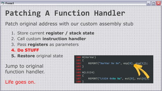 Patching A Function Handler
Patch original address with our custom assembly stub
1. Store current register / stack state
2. Call custom instruction handler
3. Pass registers as parameters
4. Do STUFF
5. Restore original state
Jump to original
function handler.
Life goes on.
 