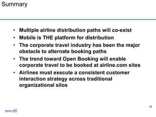 Summary



   • Multiple airline distribution paths will co-exist
   • Mobile is THE platform for distribution
   • The corporate travel industry has been the major
     obstacle to alternate booking paths
   • The trend toward Open Booking will enable
     corporate travel to be booked at airline.com sites
   • Airlines must execute a consistent customer
     interaction strategy across traditional
     organizational silos


                     .
                                                          18
 