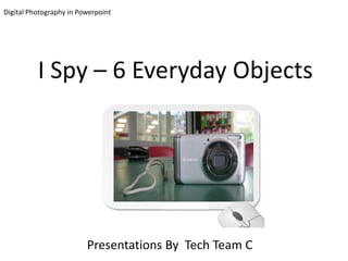 Digital Photography in Powerpoint




          I Spy – 6 Everyday Objects




                         Presentations By Tech Team C
 