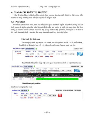 Bài thảo luận môn TTCK              Giảng viên: Dương Ngân Hà


4. GIAO DỊCH TRÊN THỊ TRƯỜNG
   Như đã trình bày ở phần 2, nhóm mình chọn phương án giao dịch thật trên thị trường tiền
mặt và sử dụng phương thức đặt lệnh trực tuyến để giao dịch

4.1 Phiếu lệnh
   Nhóm đã đặt các lệnh mua, bán, hủy bằng cách giao dịch trực tuyến. Tuy nhiên, trong lúc đặt
lệnh nhóm đã không chụp lại màn hình đặt lệnh, cho nên nhóm sẽ trình bày một phần đặt lệnh
tương tự như lúc nhóm đặt lệnh mua bán thật. (Đây là nhóm đặt lệnh thật, nhưng chỉ là để diễn tả
lại cách nhóm đặt lệnh – sau khi đặt xong nhóm cũng đã hủy lệnh này luôn)


             Màn hình đặt lệnh mua
             Vào trang đặt lệnh trực tuyến của FTPS, sau đó đặt lệnh MUA 10 Cổ phiếu MBB,
           Loại lệnh là lệnh giới hạn LO với giá mình muốn mua. Sau đó nhấn nút ghi.




              Sau khi đã chắc chắn, nhập mật khẩu giao dịch và màn hình sẽ hiện lên như sau:




              Màn hình đặt lệnh bán:
Các bước tương tự như mua




                                            ~ 10 ~
 