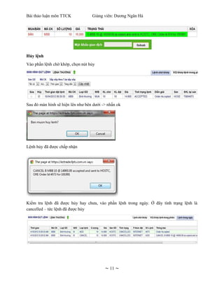 Bài thảo luận môn TTCK             Giảng viên: Dương Ngân Hà




Hủy lệnh
Vào phần lệnh chờ khớp, chọn nút hủy




Sau đó màn hình sẽ hiện lên như bên dưới -> nhấn ok




Lệnh hủy đã được chấp nhận




Kiểm tra lệnh đã được hủy hay chưa, vào phần lệnh trong ngày. Ở đây tình trạng lệnh là
cancelled – tức lệnh đã được hủy




                                          ~ 11 ~
 