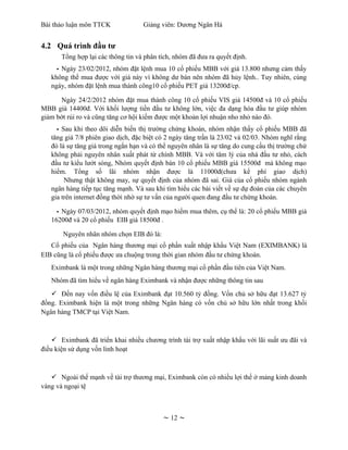 Bài thảo luận môn TTCK              Giảng viên: Dương Ngân Hà


4.2 Quá trình đầu tư
       Tổng hợp lại các thông tin và phân tích, nhóm đã đưa ra quyết định.
     - Ngày 23/02/2012, nhóm đặt lệnh mua 10 cổ phiếu MBB với giá 13.800 nhưng cảm thấy
   không thể mua được với giá này vì không dư bán nên nhóm đã hủy lệnh.. Tuy nhiên, cùng
   ngày, nhóm đặt lệnh mua thành công10 cổ phiếu PET giá 13200đ/cp.

      Ngày 24/2/2012 nhóm đặt mua thành công 10 cổ phiếu VIS giá 14500đ và 10 cổ phiếu
MBB giá 14400đ. Với khối lượng tiền đầu tư không lớn, việc đa dạng hóa đầu tư giúp nhóm
giảm bớt rủi ro và cũng tăng cơ hội kiếm được một khoản lợi nhuận nho nhỏ nào đó.
     - Sau khi theo dõi diễn biến thị trường chứng khoán, nhóm nhận thấy cổ phiếu MBB đã
   tăng giá 7/8 phiên giao dịch, đặc biệt có 2 ngày tăng trần là 23/02 và 02/03. Nhóm nghĩ rằng
   đó là sự tăng giá trong ngắn hạn và có thể nguyên nhân là sự tăng do cung cầu thị trường chứ
   không phải nguyên nhân xuất phát từ chính MBB. Và với tâm lý của nhà đầu tư nhỏ, cách
   đầu tư kiểu lướt sóng, Nhóm quyết định bán 10 cổ phiếu MBB giá 15500đ mà không mạo
   hiểm. Tổng số lãi nhóm nhận được là 11000đ(chưa kể phí giao dịch)
        Nhưng thật không may, sự quyết định của nhóm đã sai. Giá của cổ phiếu nhóm ngành
   ngân hàng tiếp tục tăng mạnh. Và sau khi tìm hiểu các bài viết về sự dự đoán của các chuyên
   gia trên internet đồng thời nhờ sự tư vấn của người quen đang đầu tư chứng khoán.

     - Ngày 07/03/2012, nhóm quyết định mạo hiểm mua thêm, cụ thể là: 20 cổ phiếu MBB giá
   16200đ và 20 cổ phiếu EIB giá 18500đ .

       Nguyên nhân nhóm chọn EIB đó là:
   Cổ phiếu của Ngân hàng thương mại cổ phần xuất nhập khẩu Việt Nam (EXIMBANK) là
EIB cũng là cổ phiếu được ưa chuộng trong thời gian nhóm đầu tư chứng khoán.
   Eximbank là một trong những Ngân hàng thương mại cổ phần đầu tiên của Việt Nam.
   Nhóm đã tìm hiểu về ngân hàng Eximbank và nhận được những thông tin sau
    Đến nay vốn điều lệ của Eximbank đạt 10.560 tỷ đồng. Vốn chủ sở hữu đạt 13.627 tỷ
đồng. Eximbank hiện là một trong những Ngân hàng có vốn chủ sở hữu lớn nhất trong khối
Ngân hàng TMCP tại Việt Nam.



     Eximbank đã triển khai nhiều chương trình tài trợ xuất nhập khẩu với lãi suất ưu đãi và
điều kiện sử dụng vốn linh hoạt



    Ngoài thế mạnh về tài trợ thương mại, Eximbank còn có nhiều lợi thế ở mảng kinh doanh
vàng và ngoại tệ



                                           ~ 12 ~
 