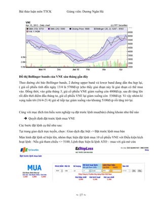 Bài thảo luận môn TTCK               Giảng viên: Dương Ngân Hà




Đồ thị Bollinger bands của VNE sáu tháng gần đây
Theo đường chỉ báo Bollinger bands, 2 đường upper band và lower band đang dần thu hẹp lại,
( giá cổ phiếu tính đến ngày 13/4 là 5700đ/cp )cho thấy giai đoạn này là giai đoạn có thể mua
vào. Đồng thời, vào giữa tháng 3, giá cổ phiếu VNE giảm xuống còn 4800đ/cp, sau đó tăng lên
rồi đến thời điểm đầu tháng tư, giá cổ phiếu VNE lại giảm xuống còn 5300đ/cp. Vì vậy nhóm kì
vọng tuần tới (16/4-21/4) giá sẽ tiếp tục giảm xuống vào khoảng 5100đ/cp rồi tăng trở lại.


Cùng với mục đích tìm hiểu xem nghiệp vụ đặt trước lệnh mua(bán) chứng khoán như thế nào
   è Quyết định đặt trước lệnh mua VNE

Các bước đặt lệnh cụ thể như sau:
Tại trang giao dịch trực tuyến, chọn : Giao dịch đặc biệt -> Đặt trước lệnh mua bán
Màn hình đặt lệnh sẽ hiện lên, nhóm thực hiện đặt lệnh mua 10 cổ phiếu VNE với Điều kiện kích
hoạt lệnh : Nếu giá tham chiếu <= 5100; Lệnh thực hiện là lệnh ATO – mua với giá mở cửa




                                            ~ 17 ~
 