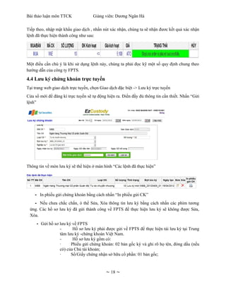 Bài thảo luận môn TTCK               Giảng viên: Dương Ngân Hà


Tiếp theo, nhập mật khẩu giao dịch , nhấn nút xác nhận, chúng ta sẽ nhận đươc kết quả xác nhận
lệnh đã thực hiện thành công như sau:




Một điều cần chú ý là khi sử dụng lệnh này, chúng ta phải đọc kỹ một số quy định chung theo
hướng dẫn của công ty FPTS.

4.4 Lưu ký chứng khoán trực tuyến
Tại trang web giao dịch trực tuyến, chọn Giao dịch đặc biệt -> Lưu ký trực tuyến
Cửa sổ mới để đăng kí trực tuyến sẽ tự động hiện ra. Điền đầy đủ thông tin cần thiết. Nhấn “Gửi
lệnh”




Thông tin về món lưu ký sẽ thể hiện ở màn hình “Các lệnh đã thực hiện”




    - In phiếu gửi chứng khoán bằng cách nhấn “In phiếu gửi CK”
   - Nếu chưa chắc chắn, ó thể Sửa, Xóa thông tin lưu ký bằng cách nhấn các phím tương
 ứng. Các hồ sơ lưu ký đã gửi thành công về FPTS để thực hiện lưu ký sẽ không được Sửa,
 Xóa.
     - Gửi hồ sơ lưu ký về FPTS
                 -      Hồ sơ lưu ký phải được gửi về FPTS để thực hiện tái lưu ký tại Trung
                 tâm lưu ký -chứng khoán Việt Nam.
                 -      Hồ sơ lưu ký gồm có:
                 ·     Phiếu gửi chứng khoán: 02 bản gốc ký và ghi rõ họ tên, đóng dấu (nếu
                 có) của Chủ tài khoản;
                 ·     Sổ/Giấy chứng nhận sở hữu cổ phần: 01 bản gốc;



                                            ~ 18 ~
 