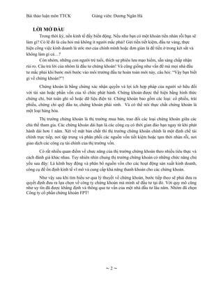 Bài thảo luận môn TTCK              Giảng viên: Dương Ngân Hà


   LỜI MỞ ĐẦU
        Trong thời kỳ, nền kinh tế đầy biến động. Nếu như bạn có một khoản tiền nhàn rỗi bạn sẽ
làm gì? Có lẽ đó là câu hỏi mà không ít người mắc phải! Gửi tiền tiết kiệm, đầu tư vàng, thực
hiện công việc kinh doanh là ước mơ của chính mình hoặc đơn giản là để tiền ở trong két sắt và
không làm gì cả…?
        Còn nhóm, những con người trẻ tuổi, thích sự phiêu lưu mạo hiểm, sẵn sàng chấp nhận
rủi ro. Câu trả lời của nhóm là đầu tư chứng khoán! Và cũng giống như vấn đề mà mọi nhà đầu
tư mắc phải khi bước mới bước vào môi trường đầu tư hoàn toàn mới này, câu hỏi: “Vậy bạn biết
gì về chứng khoán?”!
        Chứng khoán là bằng chứng xác nhận quyền và lợi ích hợp pháp của người sở hữu đối
với tài sản hoặc phần vốn của tổ chức phát hành. Chứng khoán được thể hiện bằng hình thức
chứng chỉ, bút toán ghi sổ hoặc dữ liệu điện tử. Chứng khoán bao gồm các loại: cổ phiếu, trái
phiếu, chứng chỉ quỹ đầu tư, chứng khoán phái sinh. Và có thể nói thực chất chứng khoán là
một loại hàng hóa.
        Thị trường chứng khoán là thị trường mua bán, trao đổi các loại chứng khoán giữa các
chủ thể tham gia. Các chứng khoán dài hạn là các công cụ có thời gian đáo hạn ngay từ khi phát
hành dài hơn 1 năm. Xét về mặt bản chất thì thị trường chứng khoán chính là một định chế tài
chính trực tiếp, nơi tập trung và phân phối các nguồn vốn tiết kiệm hoặc tạm thời nhàn rỗi, nơi
giao dịch các công cụ tài chính của thị trường vốn.
       Có rất nhiều quan điểm về chưc năng của thị trường chứng khoán theo nhiều tiêu thực và
cách đánh giá khác nhau. Tuy nhiên nhìn chung thị trường chứng khoán có những chức năng chủ
yếu sau đây: Là kênh huy động và phân bổ nguồn vốn cho các hoạt động sản xuất kinh doanh,
công cụ để ổn định kinh tế vĩ mô và cung cấp khả năng thanh khoản cho các chứng khoán.
       Như vậy sau khi tìm hiểu sơ qua lý thuyết về chứng khoán, bước tiếp theo sẽ phải đưa ra
quyết định đưa ra lựa chọn về công ty chứng khoán mà mình sẽ đầu tư tại đó. Với quy mô cũng
như uy tín đã được khẳng định và thông qua tư vấn của một nhà đầu tư lâu năm. Nhóm đã chọn
Công ty cổ phần chứng khoán FPT!




                                            ~2~
 