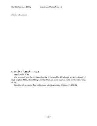 Bài thảo luận môn TTCK              Giảng viên: Dương Ngân Hà



Nguồn: vcbs.com.vn




6. PHÂN TÍCH KỸ THUẬT
    Mã cổ phiếu: MBB
    (Do trong thời gian đầu tư, nhóm chưa đọc lý thuyết phân tích kỹ thuật nên khi phân tích kỹ
thuật cổ phiếu MBB, nhóm không kèm theo trích dẫn nhóm mua bán MBB như thế nào ở từng
đồ thị).
    Bài phân tích trong giai đoạn những tháng gần đây (tính đến thời điểm 13/4/2012)




                                           ~ 22 ~
 