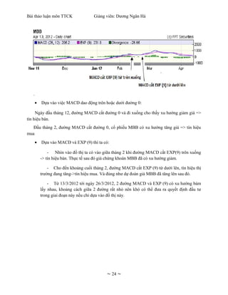 Bài thảo luận môn TTCK             Giảng viên: Dương Ngân Hà




   .
    •   Dựa vào việc MACD dao động trên hoặc dưới đường 0:

     Ngày đầu tháng 12, đường MACD cắt đường 0 và đi xuống cho thấy xu hướng giảm giá =>
tín hiệu bán.
   Đầu tháng 2, đường MACD cắt đường 0, cổ phiếu MBB có xu hướng tăng giá => tín hiệu
mua
    •   Dựa vào MACD và EXP (9) thì ta có:

            - Nhìn vào đồ thị ta có vào giữa tháng 2 khi đường MACD cắt EXP(9) trên xuống
        -> tín hiệu bán. Thực tế sau đó giá chứng khoán MBB đã có xu hướng giảm.

            - Cho đến khoảng cuối tháng 2, đường MACD cắt EXP (9) từ dưới lên, tín hiệu thị
        trường đang tăng->tín hiệu mua. Và đúng như dự đoán giá MBB đã tăng lên sau đó.

            - Từ 13/3/2012 tới ngày 26/3/2012, 2 đường MACD và EXP (9) có xu hướng bám
        lấy nhau, khoảng cách giữa 2 đường rất nhỏ nên khó có thể đưa ra quyết định đầu tư
        trong giai đoạn này nếu chỉ dựa vào đồ thị này.




                                          ~ 24 ~
 