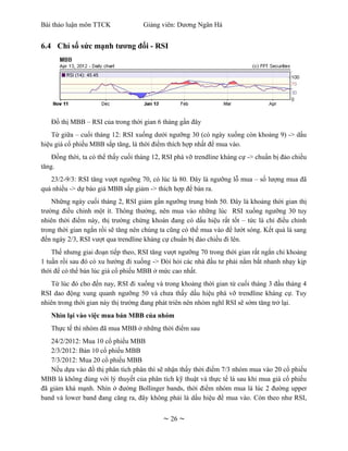 Bài thảo luận môn TTCK               Giảng viên: Dương Ngân Hà


6.4 Chỉ số sức mạnh tương đối - RSI




   Đồ thị MBB – RSI của trong thời gian 6 tháng gần đây
    Từ giữa – cuối tháng 12: RSI xuống dưới ngưỡng 30 (có ngày xuống còn khoảng 9) -> dấu
hiệu giá cổ phiếu MBB sắp tăng, là thời điểm thích hợp nhất để mua vào.
    Đồng thời, ta có thể thấy cuối tháng 12, RSI phá vỡ trendline kháng cự -> chuẩn bị đảo chiều
tăng.
   23/2-9/3: RSI tăng vượt ngưỡng 70, có lúc là 80. Đây là ngưỡng lỗ mua – số lượng mua đã
quá nhiều -> dự báo giá MBB sắp giảm -> thích hợp để bán ra.
    Những ngày cuối tháng 2, RSI giảm gần ngưỡng trung bình 50. Đây là khoảng thời gian thị
trường điều chỉnh một ít. Thông thường, nên mua vào những lúc RSI xuống ngưỡng 30 tuy
nhiên thời điểm này, thị trường chứng khoán đang có dấu hiệu rất tốt – tức là chỉ điều chỉnh
trong thời gian ngắn rồi sẽ tăng nên chúng ta cũng có thể mua vào để lướt sóng. Kết quả là sang
đến ngày 2/3, RSI vượt qua trendline kháng cự chuẩn bị đảo chiều đi lên.
    Thế nhưng giai đoạn tiếp theo, RSI tăng vượt ngưỡng 70 trong thời gian rất ngắn chỉ khoảng
1 tuần rồi sau đó có xu hướng đi xuống -> Đòi hỏi các nhà đầu tư phải nắm bắt nhanh nhạy kịp
thời để có thể bán lúc giá cổ phiếu MBB ở mức cao nhất.
    Từ lúc đó cho đến nay, RSI đi xuống và trong khoảng thời gian từ cuối tháng 3 đầu tháng 4
RSI dao động xung quanh ngưỡng 50 và chưa thấy dấu hiệu phá vỡ trendline kháng cự. Tuy
nhiên trong thời gian này thị trường đang phát triên nên nhóm nghĩ RSI sẽ sớm tăng trở lại.
   Nhìn lại vào việc mua bán MBB của nhóm
   Thực tế thì nhóm đã mua MBB ở những thời điểm sau
   24/2/2012: Mua 10 cổ phiếu MBB
   2/3/2012: Bán 10 cổ phiếu MBB
   7/3/2012: Mua 20 cổ phiếu MBB
   Nếu dựa vào đồ thị phân tích phân thì sẽ nhận thấy thời điếm 7/3 nhóm mua vào 20 cổ phiếu
MBB là không đúng với lý thuyết của phân tích kỹ thuật và thực tế là sau khi mua giá cổ phiếu
đã giảm khá mạnh. Nhìn ở đường Bollinger bands, thời điểm nhóm mua là lúc 2 đường upper
band và lower band đang căng ra, đây không phải là dấu hiệu để mua vào. Còn theo như RSI,


                                            ~ 26 ~
 