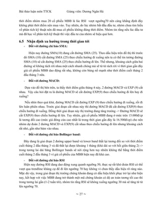 Bài thảo luận môn TTCK              Giảng viên: Dương Ngân Hà


thời điểm nhóm mua 20 cổ phiếu MBB là lúc RSI vượt ngưỡng70 nên càng khẳng định đây
không phải thời điểm nên mua vào. Tuy nhiên, do lúc nhóm bắt đầu đầu tư, nhóm chưa tìm hiểu
về phân tích kỹ thuật nên đã mua cổ phiếu không đúng thời điểm. Nhóm tin rằng nếu lúc đầu tư
mà đã học về phân tích kỹ thuật thì việc đầu tư của nhóm sẽ hiệu quả hơn.

6.5 Nhận định xu hướng trong thời gian tới
   -   Đối với đường chỉ báo SMA:

       Hiện nay đường SMA(10) đang cắt đường SMA (25). Theo dấu hiệu trên đồ thị thì trước
   đó SMA (10) cắt đường SMA (25) theo chiều hướng đi xuống nên ta có thể tin tưởng đường
   SMA (10) sẽ cắt đường SMA (25) theo chiều hướng đi lên. Thế nhưng, khoảng cách giữa hai
   đường sẽ không tách rời nhau một cách nhanh chóng mà sẽ từ từ rách rời vì thời gian gần đây
   giá cổ phiếu MBB dao động rất nhẹ, không còn bùng nổ mạnh như thời điểm cuối tháng 2
   đầu tháng 3 nữa.
   -   Đối với đường MACD:

    Dựa vào đồ thị bên trên, ta thấy thời điểm giữa tháng 4 này, 2 đường MACD và EXP (9) cắt
nhau. Vậy câu hỏi đặt ra là đường MACD sẽ cắt đường EXP(9) theo chiều hướng đi lên hay đi
xuống?
     Nếu nhìn theo quá khứ, đường MACD cắt đường EXP (9) theo chiều hướng đi xuống, rồi đi
lên luân phiên nhau. Trước giai đoạn cắt nhau này thì đường MACD đã cắt đường EXP(9) theo
chiều hướng đi xuống. Đồng thời giai đoạn này thị trường đang tăng trưởng -> Đường MACD sẽ
cắt EXP(9) theo chiều hướng đi lên. Tuy nhiên, giá cổ phiếu MBB đang ở mức trên 15.000đ/cp
là tương đối cao (mức giá đóng cửa cao nhất là trong thời gian gần đây là 16.500đ/cp) cho nên
nhóm dự đoán 2 đường MACD và EXP(9) cắt nhau theo chiều hướng đi lên nhưng khoảng cách
rất nhỏ, gần như bám vào nhau.
   -   Đối với đường chỉ báo Bollinger band:

    Đây đang là giai đoạn 2 đường upper band và lower band thắt lại tương đối so với thời điểm
cuối tháng 2 đầu tháng 3 và đã thắt lại được khoảng 1 tháng (khá dài so với hồi giữa tháng 2) ->
trong tương lai dải băng Bollinger bands sẽ nới rộng hơn tuy nhiên không thể bằng thời điểm
cuối tháng 2 đầu tháng 3 vì giá cổ phiếu của MBB hiện nay đã khá cao.
    - Đối với đường chỉ báo RSI
    Hiện nay đường RSI đang dao động xung quanh ngưỡng 50, thực sự rất khó đoán RSI có thể
vượt qua trendline kháng cự để đi lên ngưỡng 70 hay không vì chưa thấy dấu hiệu rõ ràng nào.
Mặc dù vậy, trong giai đoạn thị trường chứng khoán đang có dấu hiệu khôi phục trở lại như hiện
nay, kết hợp với việc MBB đang trở thành một mã chứng khoán có độ an toàn tương tối cao thì
trong tương lai gần (1-2 tuần tới), nhóm tin rằng RSI sẽ không xuống ngưỡng 30 mà sẽ tăng từ từ
lên ngưỡng 70.

                                            ~ 27 ~
 