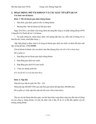 Bài thảo luận môn TTCK                Giảng viên: Dương Ngân Hà


2. HOẠT ĐỘNG MỞ TÀI KHOẢN VÀ CÁC GIẤY TỜ LIÊN QUAN
   Các bước mở tài khoản:
   Bước 1: Mở tài khoản giao dịch chứng khoán
   -   Mục đích: giao dịch, quản lý tiền và chứng khoán

   -   Phương thức :Mở tài khoản tại Sàn giao dịch.

   Ngày 20/2/2012, các thành viên trong nhóm đã cùng đến công ty cổ phần chứng khoán FPTS
ở Nguyễn Chí Thanh để mở 1 tài khoản.
   - Tại quầy thông tin, nhóm được nhân viên hướng dẫn thục tục, điền một số thông tin cơ
bản (họ tên, cmnd, email,điện thoại,..)

    Đặc biệt,chúng ta được chọn 6 số trong tài khoản giao dịch của mình và nhóm đã chọn một
dãy số khá dễ nhớ: 058C191991
   Chủ tài khoản là thành viên của nhóm: bạn Đào Quang Huy (chi tiết ở hồ sơ kèm theo)
   Hồ sơ gồm có
   1. Hợp đồng mở tài khoản giao dịch chứng khoán

   2. Hợp đồng giao dịch trực tuyến

   3. Hợp đồng giao dịch lô lẻ trực tuyến

   4. 1 bản sao chứng minh thư

   (Có chi tiết hồ sơ ở tài liệu kèm theo)


   Bước 2: Nộp tiền
   Nộp tiền trực tiếp tại quầy thu Thu – Chi
   Nhóm đã nộp 500.000 VND (sau một thời gian nhóm đã nộp thêm 500.000 nữa)
   Hồ sơ gồm có: Giấy nộp tiền mặt (chi tiết xem ở hồ sơ kèm theo)


    Thủ tục mở tài khoản khá đơn giản, sau khi thực hiện xong nhóm cũng trao đổi một số thông
tin của công ty chứng khoán với anh chị nhân viên ở đây rồi đi về và bắt đầu nghiên cứu thị
trường chứng khoán




                                               ~4~
 