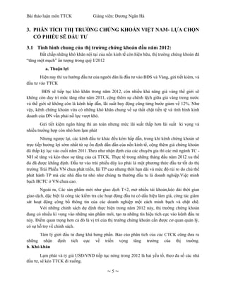 Bài thảo luận môn TTCK              Giảng viên: Dương Ngân Hà


3. PHÂN TÍCH THỊ TRƯỜNG CHỨNG KHOÁN VIỆT NAM- LỰA CHỌN
   CỔ PHIẾU SẼ ĐẦU TƯ

3.1 Tình hình chung của thị trường chứng khoán đầu năm 2012:
       Bất chấp những khó khăn nội tại của nền kinh tế còn hiện hữu, thị trường chứng khoán đã
“tăng một mạch” ấn tượng trong quý I/2012
          a. Thuận lợi
       Hiện nay thì xu hướng đầu tư của người dân là đầu tư vào BĐS và Vàng, gửi tiết kiêm, và
đầu tư vào TTCK
        BĐS sẽ tiếp tục khó khăn trong năm 2012, còn nhiều khả năng giá vàng thế giới sẽ
không còn duy trì mức tăng như năm 2011, cộng thêm sự chênh lệch giữa giá vàng trong nước
và thế giới sẽ không còn là kênh hấp dẫn, lãi suất huy động cũng từng bước giảm về 12%. Như
vậy, kênh chứng khoán vừa có những khó khăn chung về sự thắt chặt tiền tệ và tình hình kinh
doanh của DN vẫn phải nỗ lực vượt khó.
        Gửi tiết kiệm ngân hàng thì an toàn nhưng mức lãi suất thấp hơn lãi suất kì vọng và
nhiều trường hợp còn nhỏ hơn lạm phát
        Nhưng ngược lại, các kênh đầu tư khác đều kém hấp dẫn, trong khi kênh chứng khoán sẽ
trực tiếp hưởng lợi sớm nhất từ sự ổn định dần dần của nền kinh tế, cộng thêm giá chứng khoán
đã thấp kỷ lục vào cuối năm 2011.Theo như nhận định của các chuyên gia thì các mã ngành TC -
NH sẽ tăng và kéo theo sự tăng của cả TTCK. Thực tế trong những tháng đầu năm 2012 xu thế
đó đã được khẳng định. Đầu tư vào trái phiếu đây ko phải là một phương thức đầu tư tốt do thị
trường Trái Phiếu VN chưa phát triển, lãi TP cao nhưng thời hạn dài và mức độ rủi ro do chủ thể
phát hành TP mà các nhà đầu tư nhỏ như chúng ta thường đầu tu là doanh nghiệp.Việc minh
bạch BCTC ở VN chưa cao.
       Ngoài ra, Các sản phẩm mới như giao dịch T+2, mở nhiều tài khoản,kéo dài thời gian
giao dịch, đặc biệt là công tác kiểm tra các hoạt động đầu tư có dấu hiệu làm giá, công tác giám
sát hoạt động công bố thông tin của các doanh nghiệp một cách minh bạch và chặt chẽ.
       Với những chính sách dự định thực hiện trong năm 2012 này, thị trường chứng khoán
đang có nhiều kì vọng vào những sản phẩm mới, tạo ra những tín hiệu tích cực vào kênh đầu tư
này. Điểm quan trọng hơn cả đó là vị trí của thị trường chứng khoán cần được cơ quan quản lý,
có sự hỗ trợ về chính sách.
      Tâm lý giới đầu tư đang khá hưng phấn. Báo cáo phân tích của các CTCK cũng đưa ra
những nhận định tích cực về triển vọng tăng trưởng của thị trường.
b. Khó khăn
        Lạm phát và tỷ giá USD/VND tiếp tục nóng trong 2012 là hai yếu tố, theo đa số các nhà
đầu tư, sẽ kéo TTCK đi xuống.

                                            ~5~
 