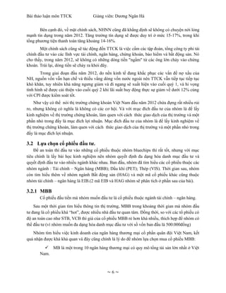 Bài thảo luận môn TTCK              Giảng viên: Dương Ngân Hà


       Bên cạnh đó, về mặt chính sách, NHNN cũng đã khẳng định sẽ không có chuyện nới lỏng
mạnh tín dụng trong năm 2012. Tăng trưởng tín dụng sẽ được duy trì ở mức 15-17%, trong khi
tổng phương tiện thanh toán tăng khoảng 14-16%.
       Một chính sách cũng sẽ tác động đến TTCK là việc cấm các tập đoàn, tổng công ty phi tài
chính đầu tư vào các lĩnh vực tài chính, ngân hàng, chứng khoán, bảo hiểm và bất động sản. Nó
cho thấy, trong năm 2012, sẽ không có những dòng tiền "ngầm" từ các ông lớn chảy vào chứng
khoán. Trái lại, dòng tiền sẽ chảy ra khỏi đây.
        Trong giai đoạn đầu năm 2012, do nền kinh tế đang khắc phục các vấn đề nợ xấu của
NH, nguồn vốn vẫn hạn chế và thiếu vắng dòng vốn nước ngoài nên TTCK vẫn tiếp tục tiếp tục
khó khăn, tuy nhiên khả năng ngưng giảm và đi ngang sẽ xuất hiện vào cuối quý 1, và hi vọng
tình hình sẽ được cải thiện vào cuối quý 2 khi lãi suất huy động thực sự giảm về dưới 12% cùng
với CPI được kiểm soát tốt.
     Như vậy có thể nói thị trường chứng khoán Việt Nam đầu năm 2012 chứa đựng rất nhiều rủi
ro, nhưng không có nghĩa là không có các cơ hội. Và với mục đích đầu tư của nhóm là để lấy
kinh nghiệm về thị trường chứng khoán, làm quen với cách thức giao dịch của thị trường và một
phần nhỏ trong đấy là mục đích lợi nhuận. Mục đích đầu tư của nhóm là để lấy kinh nghiệm về
thị trường chứng khoán, làm quen với cách thức giao dịch của thị trường và một phần nhỏ trong
đấy là mục đích lợi nhuận.

3.2 Lựa chọn cổ phiếu đầu tư.
    Để an toàn thì đầu tư vào những cổ phiếu thuộc nhóm bluechips thì rất tốt, nhưng với mục
tiêu chính là lấy bài học kinh nghiệm nên nhóm quyết định đa dạng hóa danh mục đầu tư và
quyết định đầu tư vào nhiều ngành khác nhau. Ban đầu, nhóm đã tìm hiểu các cổ phiếu thuộc các
nhóm ngành : Tài chính – Ngân hàng (MBB); Dầu khí (PET); Thép (VIS). Thời gian sau, nhóm
còn tìm hiểu thêm về nhóm ngành Bất động sản (HAG) và một mã cổ phiếu khác cũng thuộc
nhóm tài chính – ngân hàng là EIB.(2 mã EIB và HAG nhóm sẽ phân tích ở phần sau của bài).

3.2.1 MBB
       Cổ phiếu đầu tiền mà nhóm muốn đầu tư là cổ phiếu thuộc ngành tài chính – ngân hàng.
    Sau một thời gian tìm hiểu thông tin thị trường, MBB trong khoảng thời gian mà nhóm đầu
tư đang là cổ phiếu khá “hot”, được nhiều nhà đầu tư quan tâm. Đồng thời, so với các tổ phiếu có
độ an toàn cao như STB, VCB thì giá của cổ phiếu MBB rẻ hơn khá nhiều, thích hợp để nhóm có
thể đầu tư (vì nhóm muốn đa dạng hóa danh mục đầu tư với số vốn ban đầu là 500.000đồng)
   Nhóm tìm hiểu việc kinh doanh của ngân hàng thương mại cổ phần quân đội Việt Nam, kết
quả nhận được khá khả quan và đây cũng chính là lý do để nhóm lựa chọn mua cổ phiếu MBB:
          MB là một trong 10 ngân hàng thương mại có quy mô tổng tài sản lớn nhất ở Việt
       Nam.



                                            ~6~
 